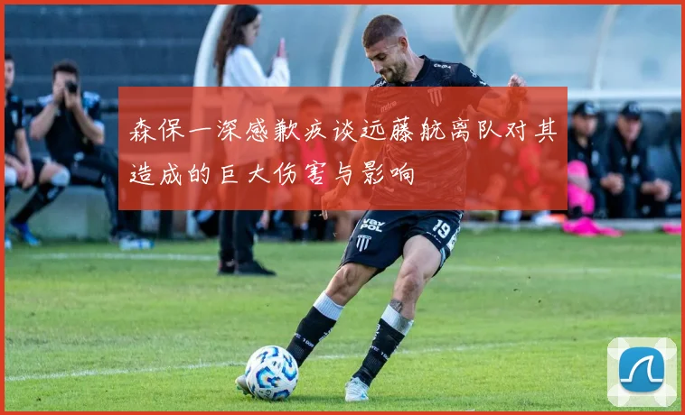 森保一深感歉疚谈远藤航离队对其造成的巨大伤害与影响