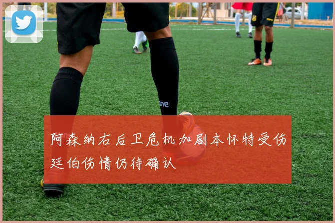 阿森纳右后卫危机加剧本怀特受伤廷伯伤情仍待确认