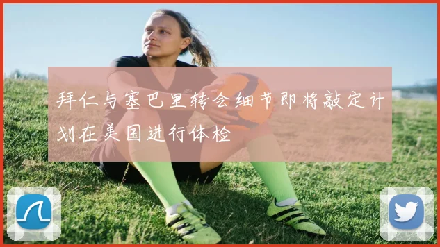 拜仁与塞巴里转会细节即将敲定计划在美国进行体检