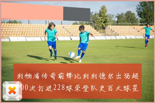利物浦传奇前锋比利利德尔出场超500次打进228球荣登队史百大球星第11位