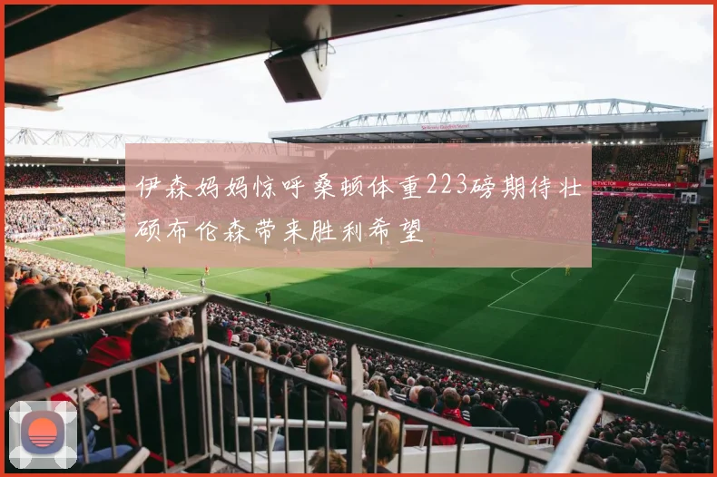 伊森妈妈惊呼桑顿体重223磅期待壮硕布伦森带来胜利希望