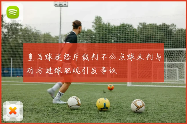 皇马球迷怒斥裁判不公点球未判与对方进球犯规引发争议