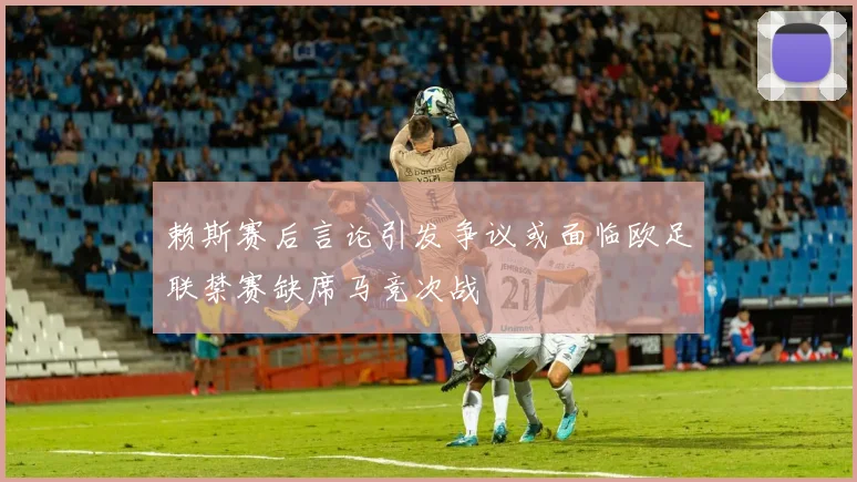赖斯赛后言论引发争议或面临欧足联禁赛缺席马竞次战