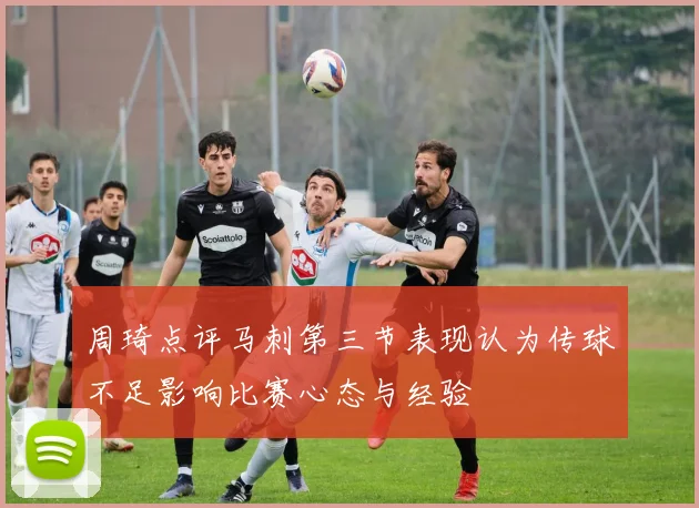 周琦点评马刺第三节表现认为传球不足影响比赛心态与经验