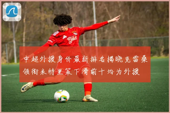 中超外援身价最新排名揭晓克雷桑领衔米特里策下滑前十均为外援