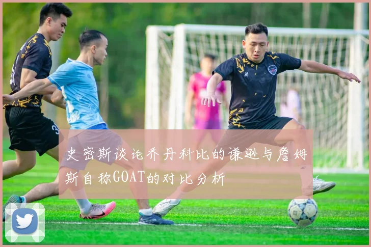 史密斯谈论乔丹科比的谦逊与詹姆斯自称GOAT的对比分析