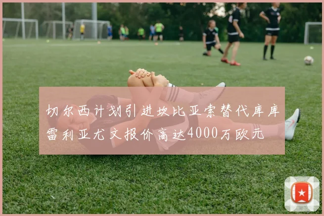 切尔西计划引进坎比亚索替代库库雷利亚尤文报价高达4000万欧元