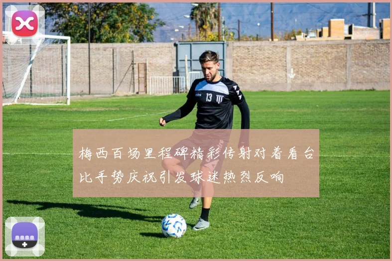 梅西百场里程碑精彩传射对着看台比手势庆祝引发球迷热烈反响
