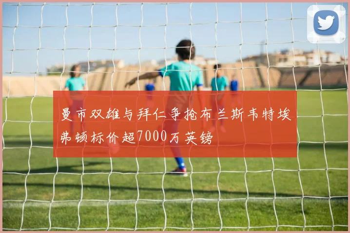 曼市双雄与拜仁争抢布兰斯韦特埃弗顿标价超7000万英镑