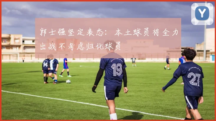 郭士强坚定表态：本土球员将全力出战不考虑归化球员