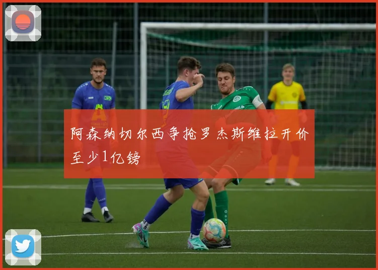 阿森纳切尔西争抢罗杰斯维拉开价至少1亿镑