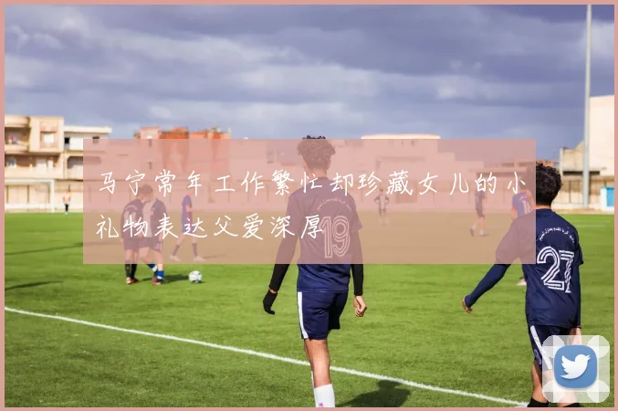 马宁常年工作繁忙却珍藏女儿的小礼物表达父爱深厚