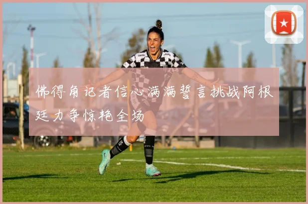 佛得角记者信心满满誓言挑战阿根廷力争惊艳全场