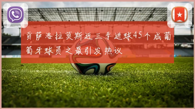 贡萨洛拉莫斯近三季进球45个成葡萄牙球员之最引发热议