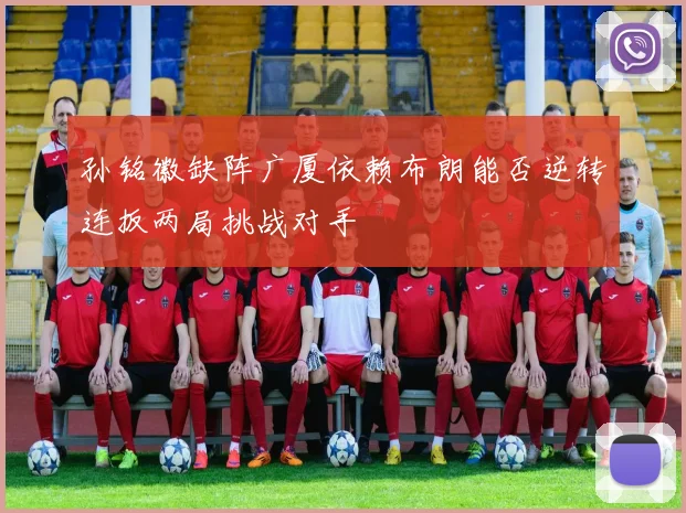 孙铭徽缺阵广厦依赖布朗能否逆转连扳两局挑战对手