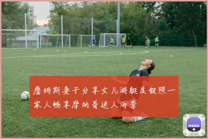 詹姆斯妻子分享女儿游艇度假照一家人畅享摩纳哥迷人海景