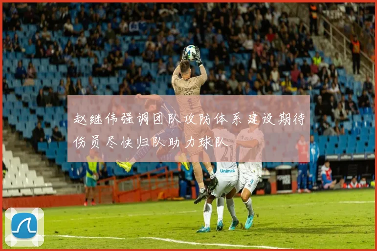 赵继伟强调团队攻防体系建设期待伤员尽快归队助力球队