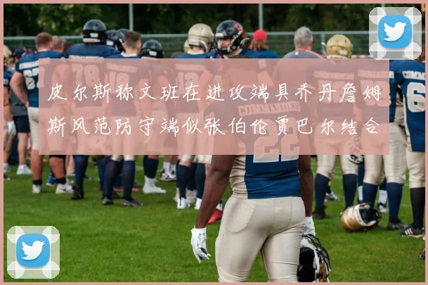 皮尔斯称文班在进攻端具乔丹詹姆斯风范防守端似张伯伦贾巴尔结合