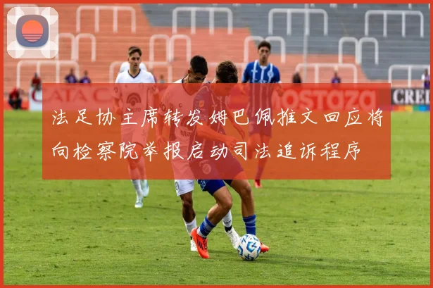 法足协主席转发姆巴佩推文回应将向检察院举报启动司法追诉程序