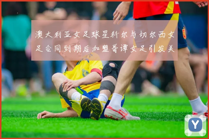 澳大利亚女足球星科尔与切尔西女足合同到期后加盟哥谭女足引发关注
