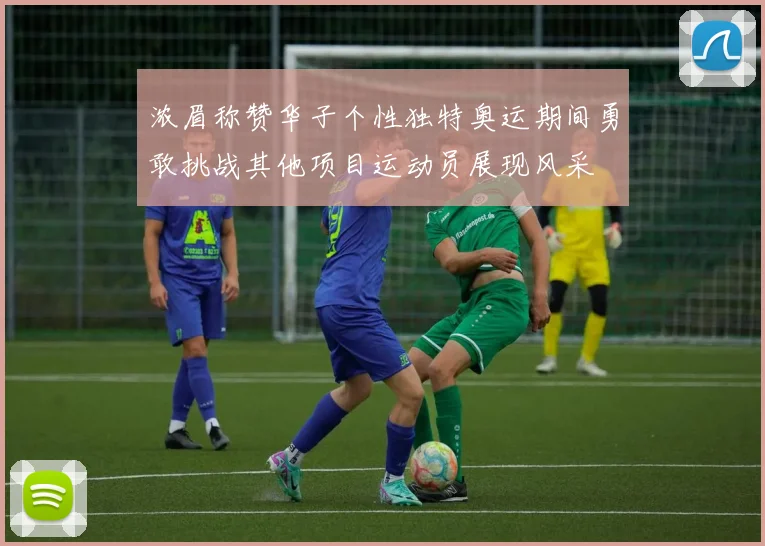 浓眉称赞华子个性独特奥运期间勇敢挑战其他项目运动员展现风采
