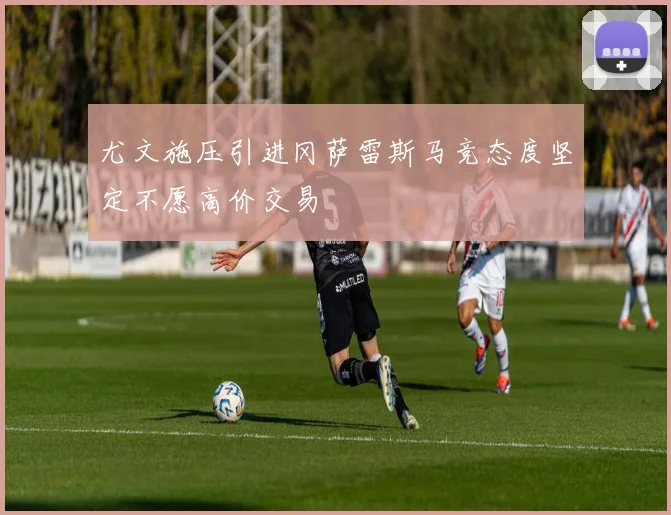 尤文施压引进冈萨雷斯马竞态度坚定不愿高价交易