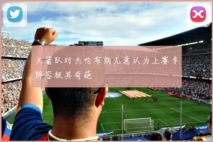 火箭队对杰伦布朗无意认为上赛季阵容极其奇葩