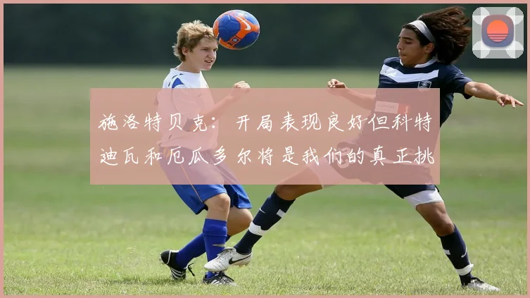 施洛特贝克：开局表现良好但科特迪瓦和厄瓜多尔将是我们的真正挑战
