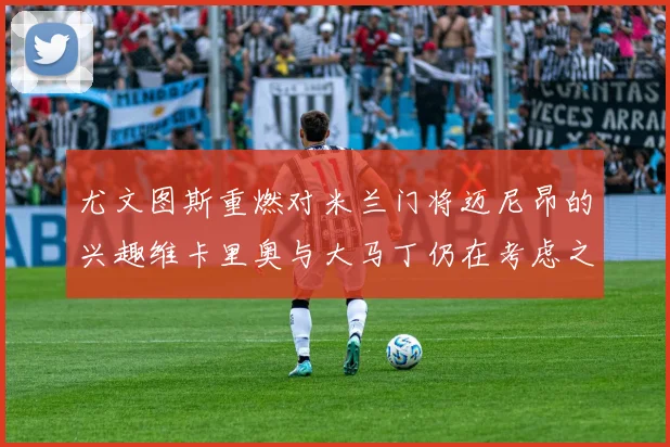 尤文图斯重燃对米兰门将迈尼昂的兴趣维卡里奥与大马丁仍在考虑之中