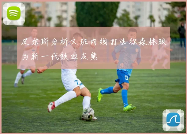 皮尔斯分析文班内线打法称森林狼为新一代铁血灰熊