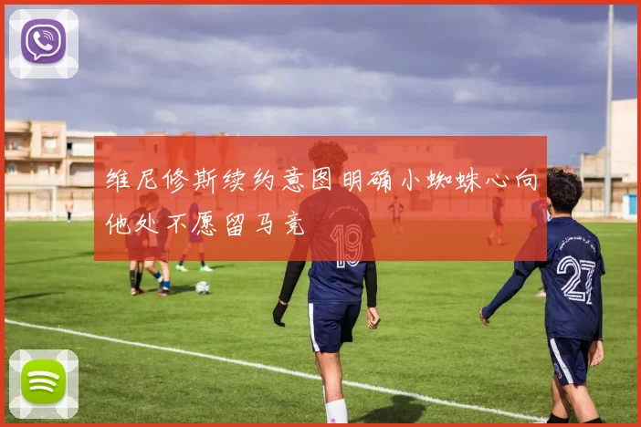 维尼修斯续约意图明确小蜘蛛心向他处不愿留马竞